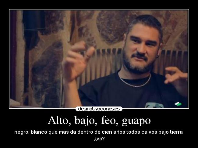 Alto, bajo, feo, guapo - negro, blanco que mas da dentro de cien años todos calvos bajo tierra 
¿va?