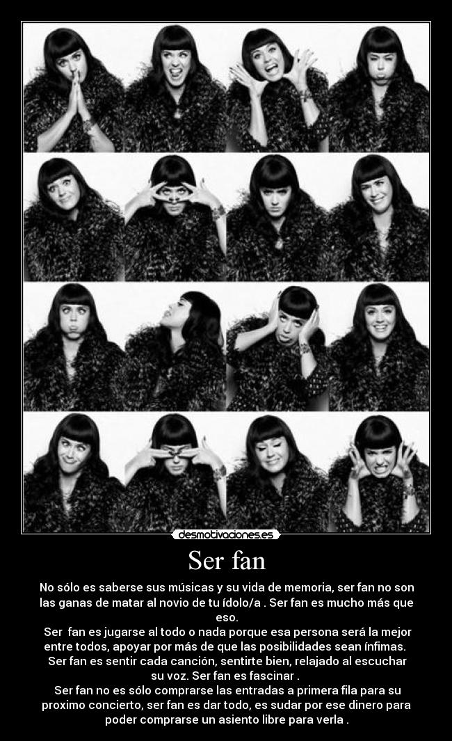 Ser fan - No sólo es saberse sus músicas y su vida de memoria, ser fan no son
las ganas de matar al novio de tu ídolo/a . Ser fan es mucho más que
eso.
 Ser  fan es jugarse al todo o nada porque esa persona será la mejor
entre todos, apoyar por más de que las posibilidades sean ínfimas. 
 Ser fan es sentir cada canción, sentirte bien, relajado al escuchar
su voz. Ser fan es fascinar . 
 Ser fan no es sólo comprarse las entradas a primera fila para su
proximo concierto, ser fan es dar todo, es sudar por ese dinero para
poder comprarse un asiento libre para verla .