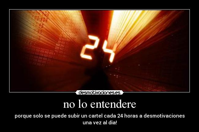 no lo entendere - porque solo se puede subir un cartel cada 24 horas a desmotivaciones una vez al dia!