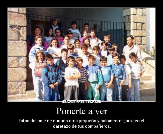 Ponerte a ver - fotos del cole de cuando eras pequeño y solamente fijarte en el
caretazo de tus compañeros.