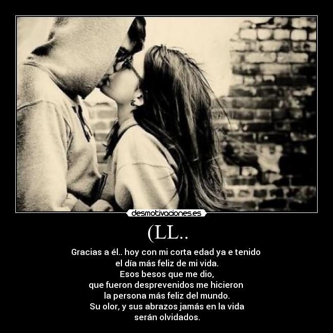 (LL.. - Gracias a él.. hoy con mi corta edad ya e tenido 
el día más feliz de mi vida.
Esos besos que me dio,
que fueron desprevenidos me hicieron 
la persona más feliz del mundo.
Su olor, y sus abrazos jamás en la vida
serán olvidados.