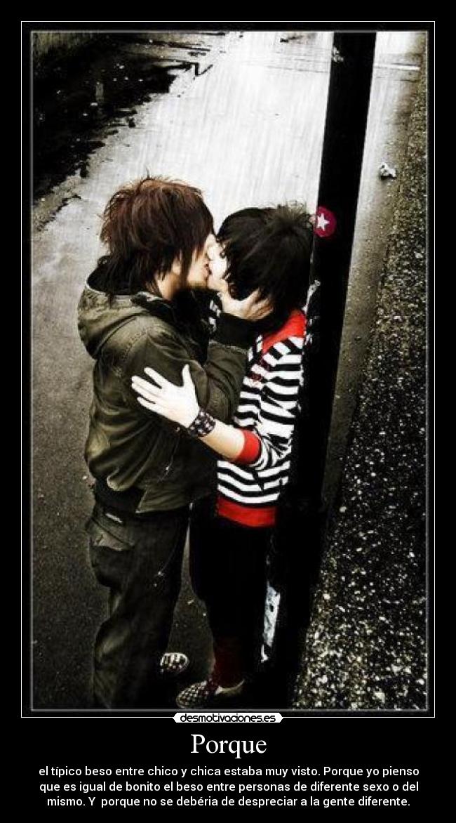 Porque - el típico beso entre chico y chica estaba muy visto. Porque yo pienso
que es igual de bonito el beso entre personas de diferente sexo o del
mismo. Y porque no se debéria de despreciar a la gente diferente.