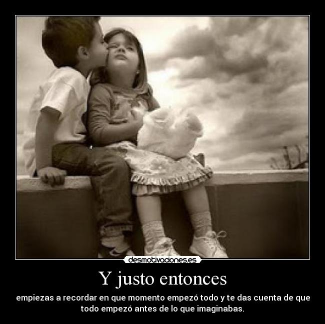 Y justo entonces - empiezas a recordar en que momento empezó todo y te das cuenta de que
todo empezó antes de lo que imaginabas.