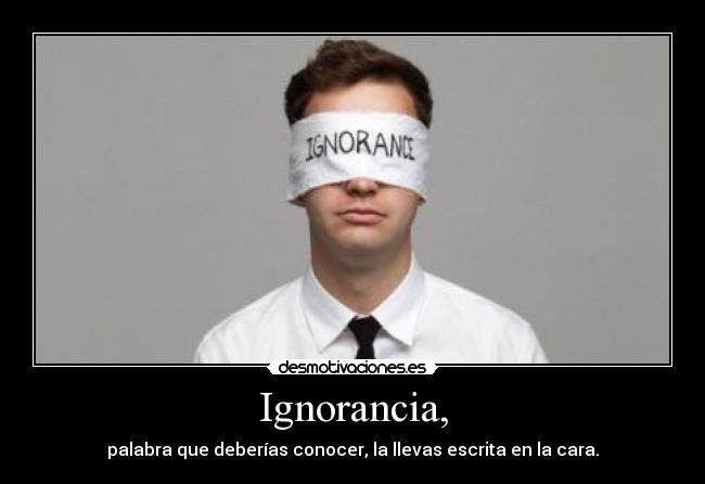 Ignorancia, - palabra que deberías conocer, la llevas escrita en la cara.