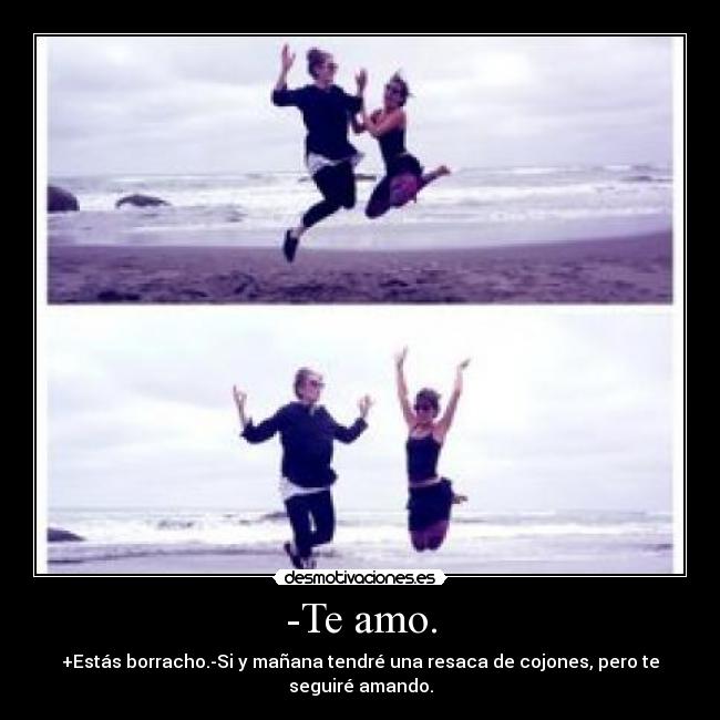 -Te amo. - +Estás borracho.-Si y mañana tendré una resaca de cojones, pero te seguiré amando.