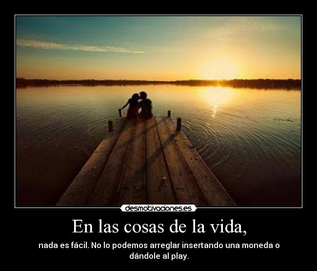En las cosas de la vida, - nada es fácil. No lo podemos arreglar insertando una moneda o dándole al play.