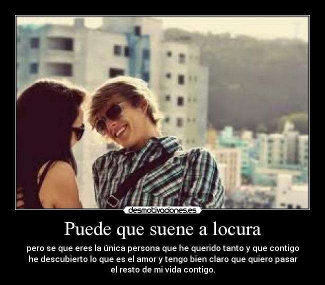 Puede que suene a locura - pero se que eres la única persona que he querido tanto y que contigo
he descubierto lo que es el amor y tengo bien claro que quiero pasar
el resto de mi vida contigo.