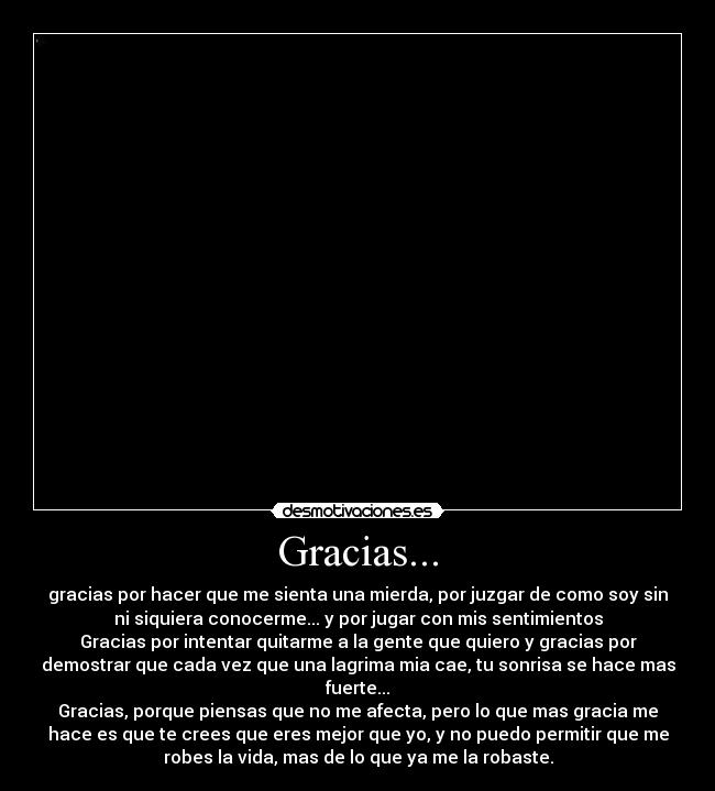 Gracias... - gracias por hacer que me sienta una mierda, por juzgar de como soy sin
ni siquiera conocerme... y por jugar con mis sentimientos
Gracias por intentar quitarme a la gente que quiero y gracias por
demostrar que cada vez que una lagrima mia cae, tu sonrisa se hace mas
fuerte...
Gracias, porque piensas que no me afecta, pero lo que mas gracia me
hace es que te crees que eres mejor que yo, y no puedo permitir que me
robes la vida, mas de lo que ya me la robaste.