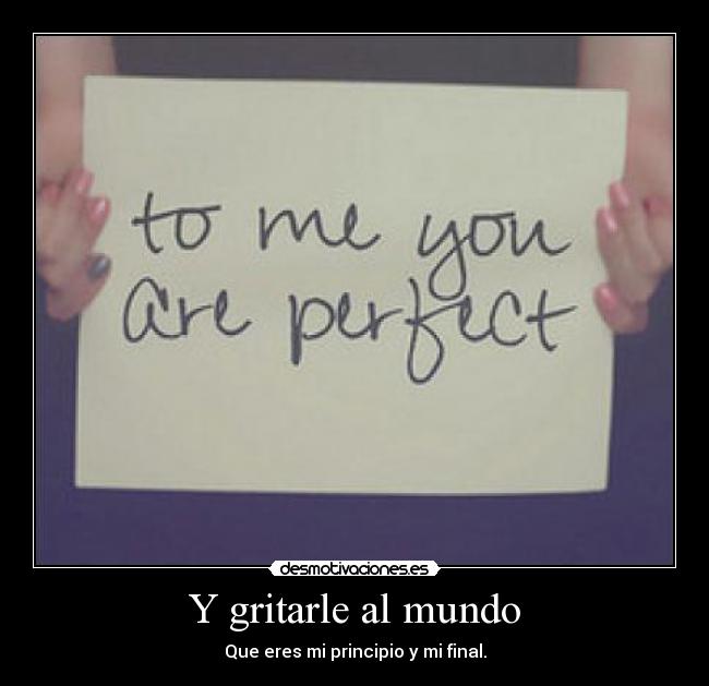 Y gritarle al mundo - Que eres mi principio y mi final.