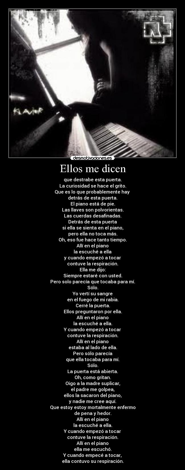 Ellos me dicen - que destrabe esta puerta.
La curiosidad se hace el grito.
Que es lo que probablemente hay
detrás de esta puerta.
El piano está de pie.
Las llaves son polvorientas.
Las cuerdas desafinadas.
Detrás de esta puerta
si ella se sienta en el piano,
pero ella no toca más.
Oh, eso fue hace tanto tiempo.
Allí en el piano
la escuché a ella
y cuando empezó a tocar
contuve la respiración.
Ella me dijo:
Siempre estaré con usted.
Pero solo parecía que tocaba para mí.
Sólo.
Yo vertí su sangre
en el fuego de mi rabia.
Cerré la puerta.
Ellos preguntaron por ella.
Allí en el piano
la escuché a ella.
Y cuando empezó a tocar
contuve la respiración.
Allí en el piano
estaba al lado de ella.
Pero sólo parecía
que ella tocaba para mí.
Sólo.
La puerta está abierta.
Oh, como gritan.
Oigo a la madre suplicar,
el padre me golpea,
ellos la sacaron del piano,
y nadie me cree aquí.
Que estoy estoy mortalmente enfermo
de pena y hedor.
Allí en el piano
la escuché a ella.
Y cuando empezó a tocar
contuve la respiración.
Allí en el piano
ella me escuchó.
Y cuando empecé a tocar,
ella contuvo su respiración.