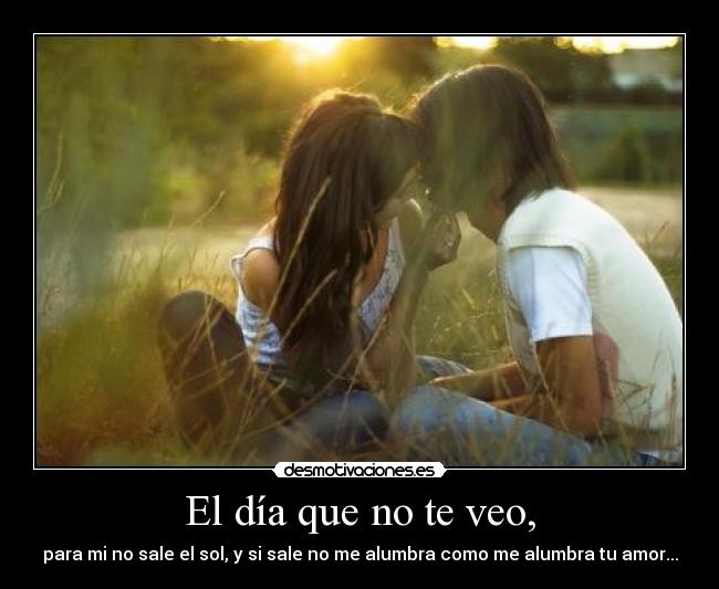 El día que no te veo, - para mi no sale el sol, y si sale no me alumbra como me alumbra tu amor...