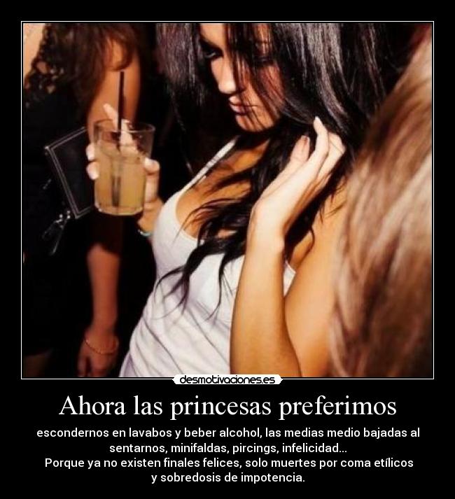 Ahora las princesas preferimos - escondernos en lavabos y beber alcohol, las medias medio bajadas al
sentarnos, minifaldas, pircings, infelicidad...
 Porque ya no existen finales felices, solo muertes por coma etílicos
y sobredosis de impotencia.