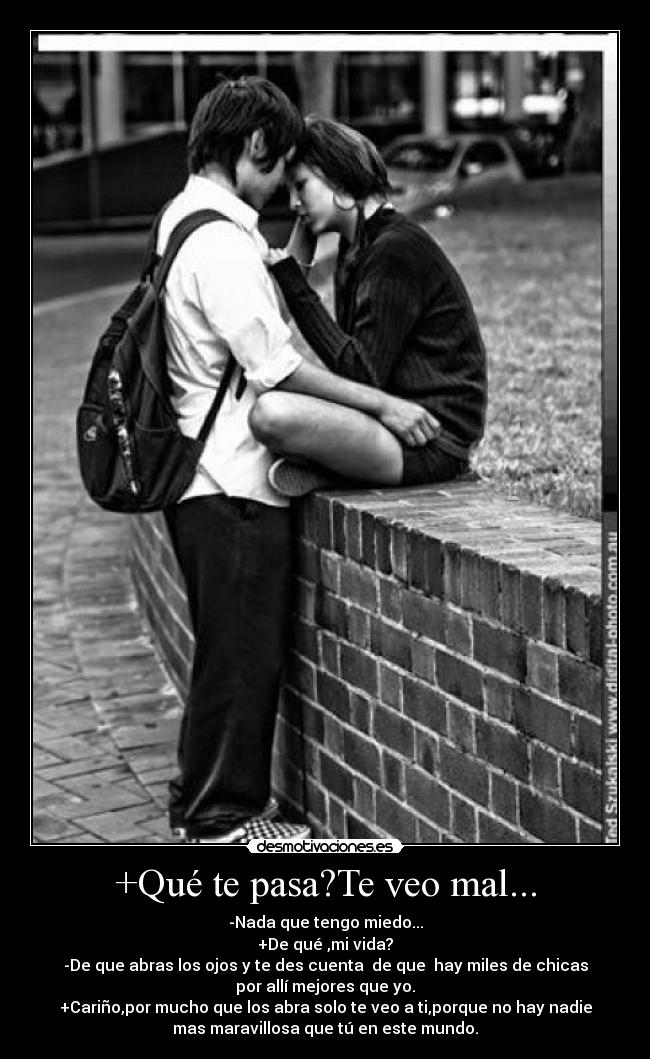 +Qué te pasa?Te veo mal... - -Nada que tengo miedo...
+De qué ,mi vida?
-De que abras los ojos y te des cuenta de que hay miles de chicas
por allí mejores que yo.
+Cariño,por mucho que los abra solo te veo a ti,porque no hay nadie
mas maravillosa que tú en este mundo.