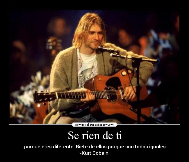 Se ríen de ti - porque eres diferente. Riete de ellos porque son todos iguales
-Kurt Cobain.