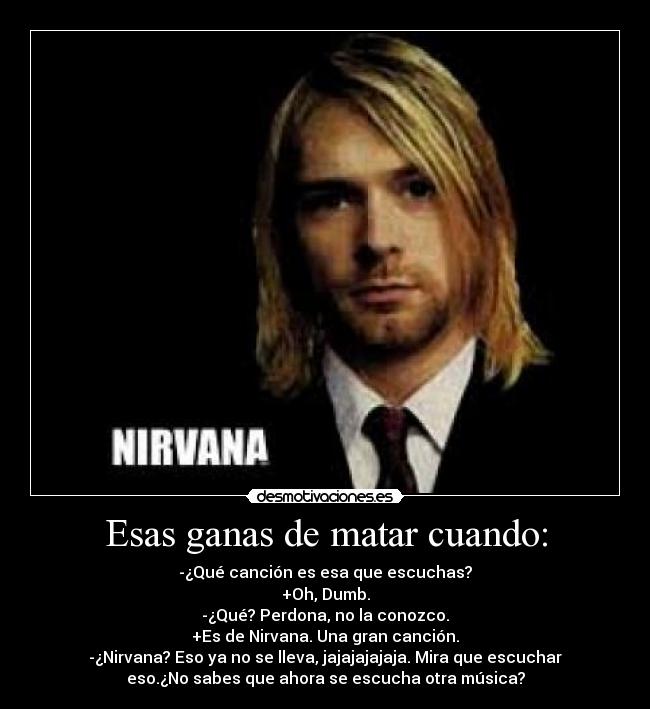 Esas ganas de matar cuando: - -¿Qué canción es esa que escuchas?
+Oh, Dumb.
-¿Qué? Perdona, no la conozco.
+Es de Nirvana. Una gran canción.
-¿Nirvana? Eso ya no se lleva, jajajajajaja. Mira que escuchar
eso.¿No sabes que ahora se escucha otra música?