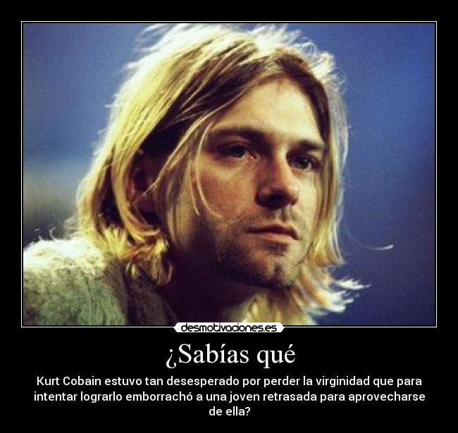 ¿Sabías qué - Kurt Cobain estuvo tan desesperado por perder la virginidad que para
intentar lograrlo emborrachó a una joven retrasada para aprovecharse
de ella?