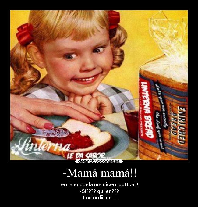 -Mamá mamá!! - en la escuela me dicen looOca!!!
-Si???? quiien???
-Las ardiillas.....