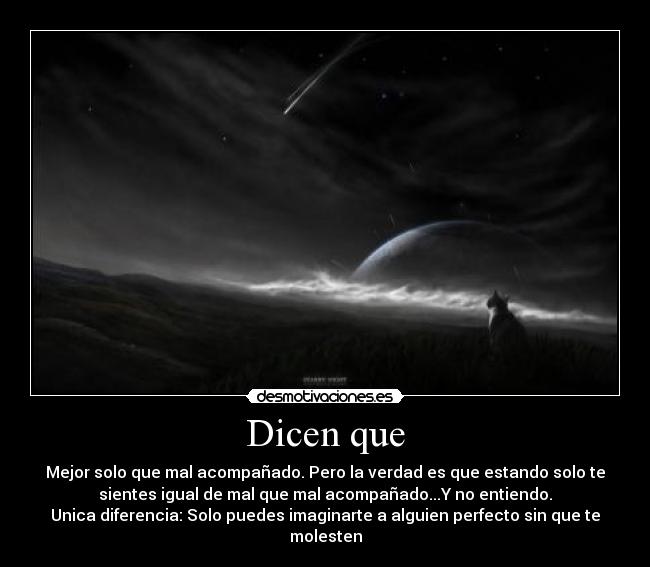 Dicen que - Mejor solo que mal acompañado. Pero la verdad es que estando solo te
sientes igual de mal que mal acompañado...Y no entiendo.
Unica diferencia: Solo puedes imaginarte a alguien perfecto sin que te
molesten