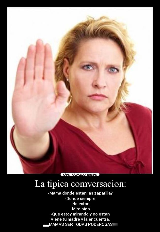 La tipica comversacion: - -Mama donde estan las zapatilla?
-Donde siempre
-No estan
-Mira bien
-Que estoy mirando y no estan
Viene tu madre y la encuentra.
¡¡¡¡¡¡MAMAS SER TODAS PODEROSAS!!!!!