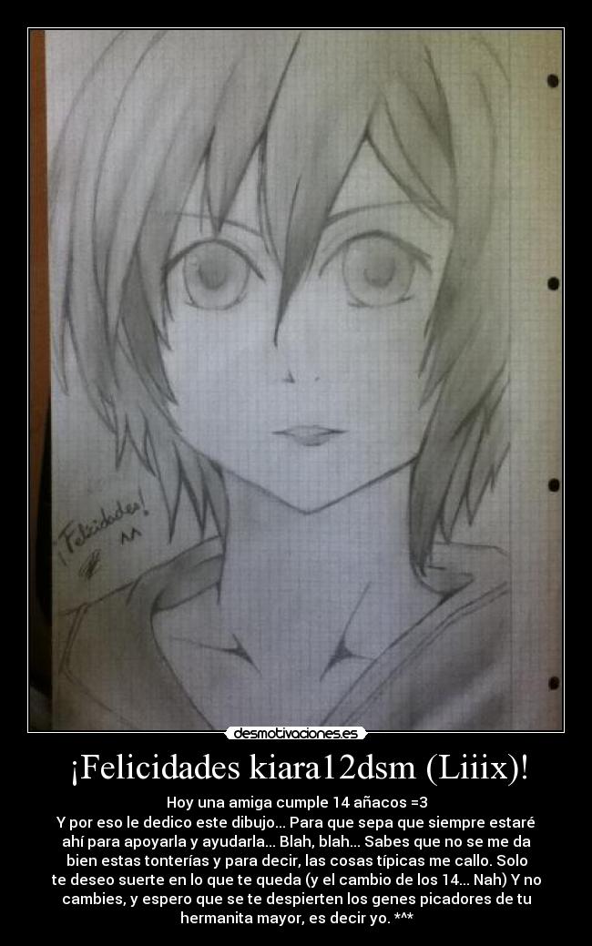 ¡Felicidades kiara12dsm (Liiix)! - Hoy una amiga cumple 14 añacos =3
Y por eso le dedico este dibujo... Para que sepa que siempre estaré
ahí para apoyarla y ayudarla... Blah, blah... Sabes que no se me da
bien estas tonterías y para decir, las cosas típicas me callo. Solo
te deseo suerte en lo que te queda (y el cambio de los 14... Nah) Y no
cambies, y espero que se te despierten los genes picadores de tu
hermanita mayor, es decir yo. *^*