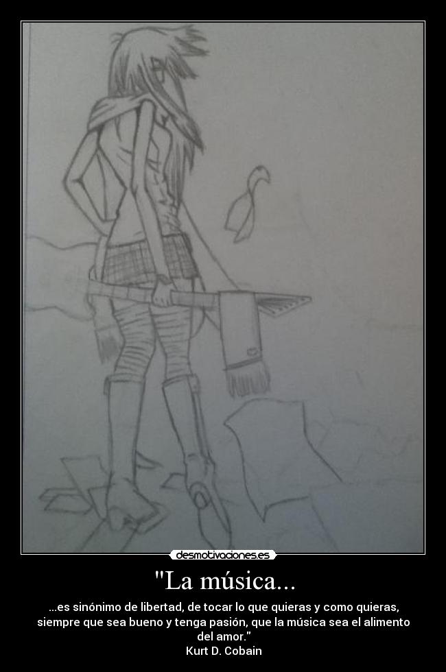 La música... - ...es sinónimo de libertad, de tocar lo que quieras y como quieras,
siempre que sea bueno y tenga pasión, que la música sea el alimento
del amor.
Kurt D. Cobain