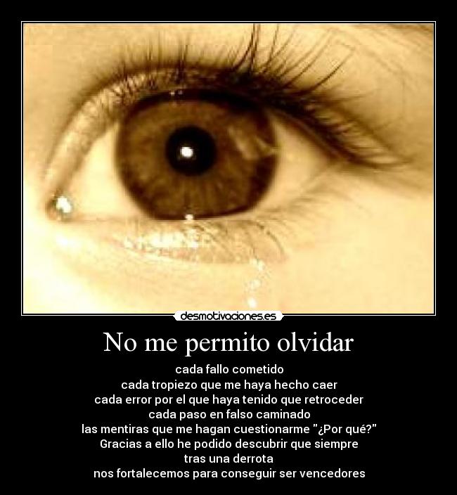 No me permito olvidar - cada fallo cometido
cada tropiezo que me haya hecho caer
cada error por el que haya tenido que retroceder
cada paso en falso caminado
las mentiras que me hagan cuestionarme ¿Por qué?
Gracias a ello he podido descubrir que siempre
tras una derrota
nos fortalecemos para conseguir ser vencedores