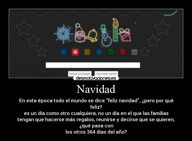 Navidad - En esta época todo el mundo se dice feliz navidad, ¿pero por qué
feliz?
es un día como otro cualquiera, no un día en el que las familias
tengan que hacerse más regalos, reunirse y decirse que se quieren,
¿qué pasa con
los otros 364 días del año?