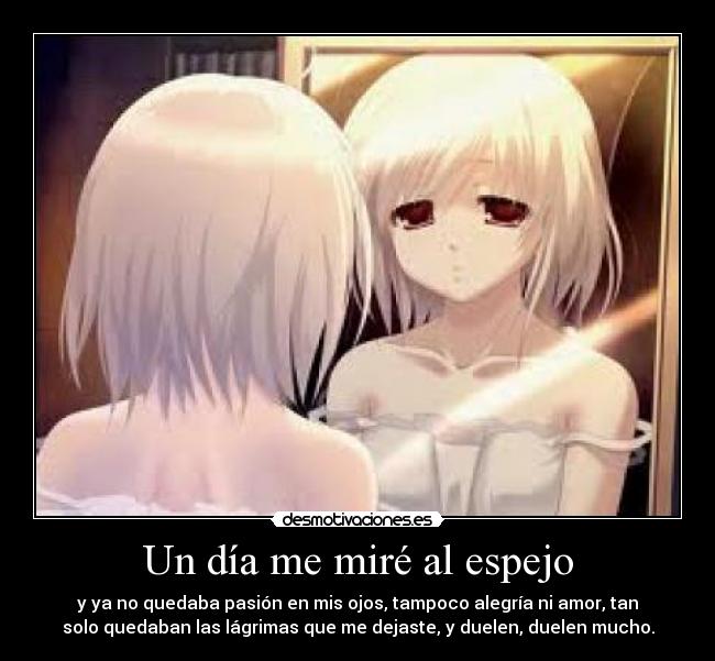 Un día me miré al espejo - y ya no quedaba pasión en mis ojos, tampoco alegría ni amor, tan
solo quedaban las lágrimas que me dejaste, y duelen, duelen mucho.