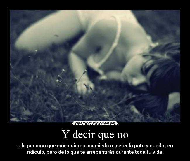 Y decir que no - a la persona que más quieres por miedo a meter la pata y quedar en
ridículo, pero de lo que te arrepentirás durante toda tu vida.