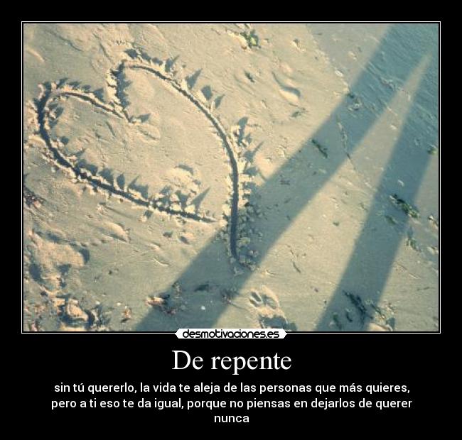 De repente - sin tú quererlo, la vida te aleja de las personas que más quieres,
pero a ti eso te da igual, porque no piensas en dejarlos de querer
nunca