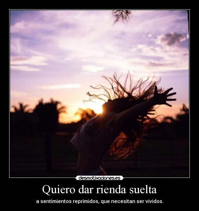 Quiero dar rienda suelta - a sentimientos reprimidos, que necesitan ser vividos.