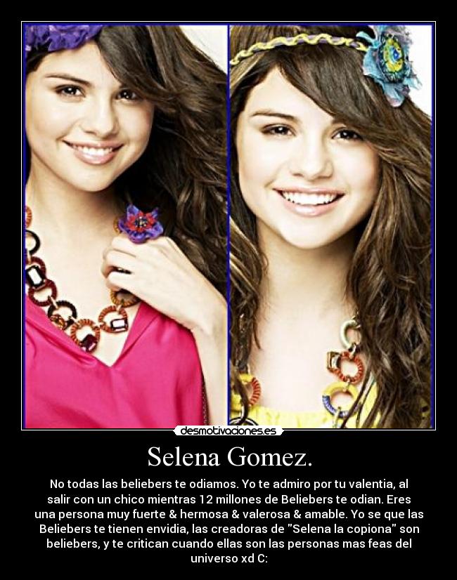 Selena Gomez. - No todas las beliebers te odiamos. Yo te admiro por tu valentia, al
salir con un chico mientras 12 millones de Beliebers te odian. Eres
una persona muy fuerte & hermosa & valerosa & amable. Yo se que las
Beliebers te tienen envidia, las creadoras de Selena la copiona son
beliebers, y te critican cuando ellas son las personas mas feas del
universo xd C: