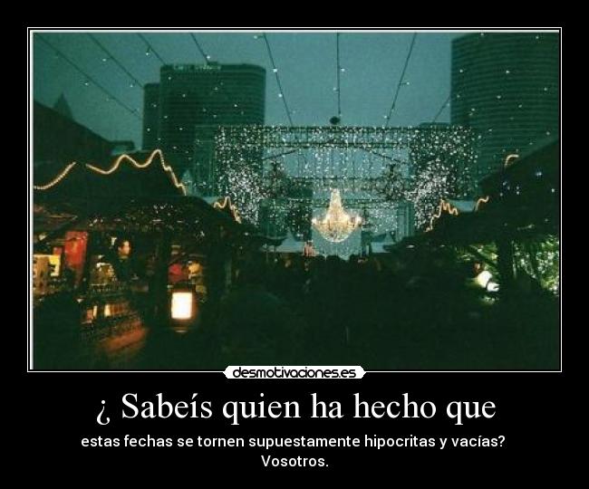 ¿ Sabeís quien ha hecho que - estas fechas se tornen supuestamente hipocritas y vacías?
Vosotros.