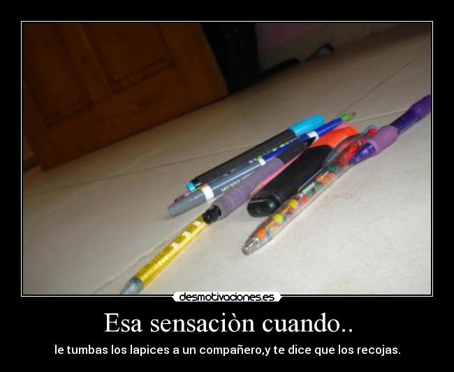 Esa sensaciòn cuando.. - le tumbas los lapices a un compañero,y te dice que los recojas.