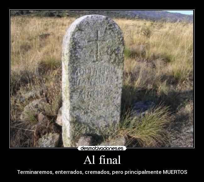 Al final - Terminaremos, enterrados, cremados, pero principalmente MUERTOS