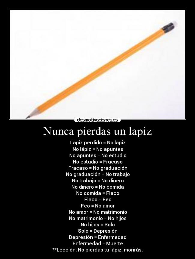 Nunca pierdas un lapiz - Lápiz perdido = No lápiz
No lápiz = No apuntes
No apuntes = No estudio
No estudio = Fracaso
Fracaso = No graduación
No graduación = No trabajo
No trabajo = No dinero
No dinero = No comida
No comida = Flaco
Flaco = Feo
Feo = No amor
No amor = No matrimonio
No matrimonio = No hijos
No hijos = Solo
Solo = Depresión
Depresión = Enfermedad
Enfermedad = Muerte
**Lección: No pierdas tu lápiz, morirás.