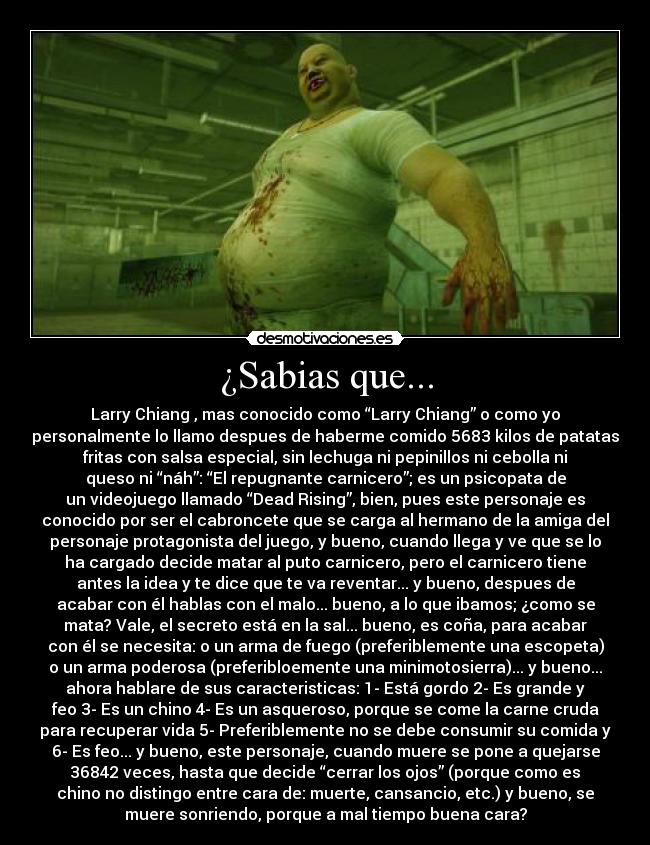 ¿Sabias que... - Larry Chiang , mas conocido como “Larry Chiang” o como yo
personalmente lo llamo despues de haberme comido 5683 kilos de patatas
fritas con salsa especial, sin lechuga ni pepinillos ni cebolla ni
queso ni “náh”: “El repugnante carnicero”; es un psicopata de
un videojuego llamado “Dead Rising”, bien, pues este personaje es
conocido por ser el cabroncete que se carga al hermano de la amiga del
personaje protagonista del juego, y bueno, cuando llega y ve que se lo
ha cargado decide matar al puto carnicero, pero el carnicero tiene
antes la idea y te dice que te va reventar... y bueno, despues de
acabar con él hablas con el malo... bueno, a lo que ibamos; ¿como se
mata? Vale, el secreto está en la sal... bueno, es coña, para acabar
con él se necesita: o un arma de fuego (preferiblemente una escopeta)
o un arma poderosa (preferibloemente una minimotosierra)... y bueno...
ahora hablare de sus caracteristicas: 1- Está gordo 2- Es grande y
feo 3- Es un chino 4- Es un asqueroso, porque se come la carne cruda
para recuperar vida 5- Preferiblemente no se debe consumir su comida y
6- Es feo... y bueno, este personaje, cuando muere se pone a quejarse
36842 veces, hasta que decide “cerrar los ojos” (porque como es
chino no distingo entre cara de: muerte, cansancio, etc.) y bueno, se
muere sonriendo, porque a mal tiempo buena cara?
