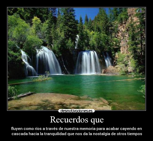 Recuerdos que - fluyen como ríos a través de nuestra memoria para acabar cayendo en
cascada hacia la tranquilidad que nos da la nostalgia de otros tiempos