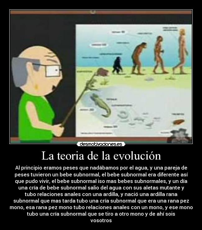 La teoria de la evolución - Al principio eramos peses que nadábamos por el agua, y una pareja de
peses tuvieron un bebe subnormal, el bebe subnormal era diferente así
que pudo vivir, el bebe subnormal iso mas bebes subnormales, y un día
una cría de bebe subnormal salio del agua con sus aletas mutante y
tubo relaciones anales con una ardilla, y nació una ardilla rana
subnormal que mas tarda tubo una cría subnormal que era una rana pez
mono, esa rana pez mono tubo relaciones anales con un mono, y ese mono
tubo una cría subnormal que se tiro a otro mono y de ahí sois
vosotros