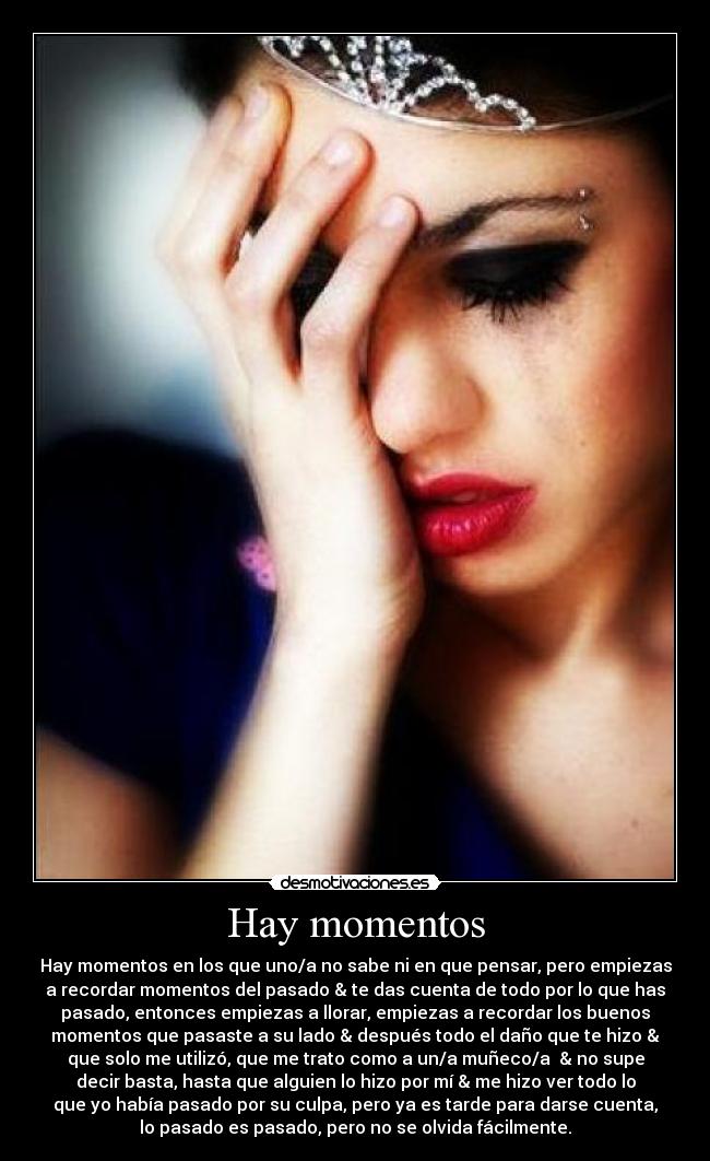 Hay momentos - Hay momentos en los que uno/a no sabe ni en que pensar, pero empiezas
a recordar momentos del pasado & te das cuenta de todo por lo que has
pasado, entonces empiezas a llorar, empiezas a recordar los buenos
momentos que pasaste a su lado & después todo el daño que te hizo &
que solo me utilizó, que me trato como a un/a muñeco/a  & no supe
decir basta, hasta que alguien lo hizo por mí & me hizo ver todo lo
que yo había pasado por su culpa, pero ya es tarde para darse cuenta,
lo pasado es pasado, pero no se olvida fácilmente.