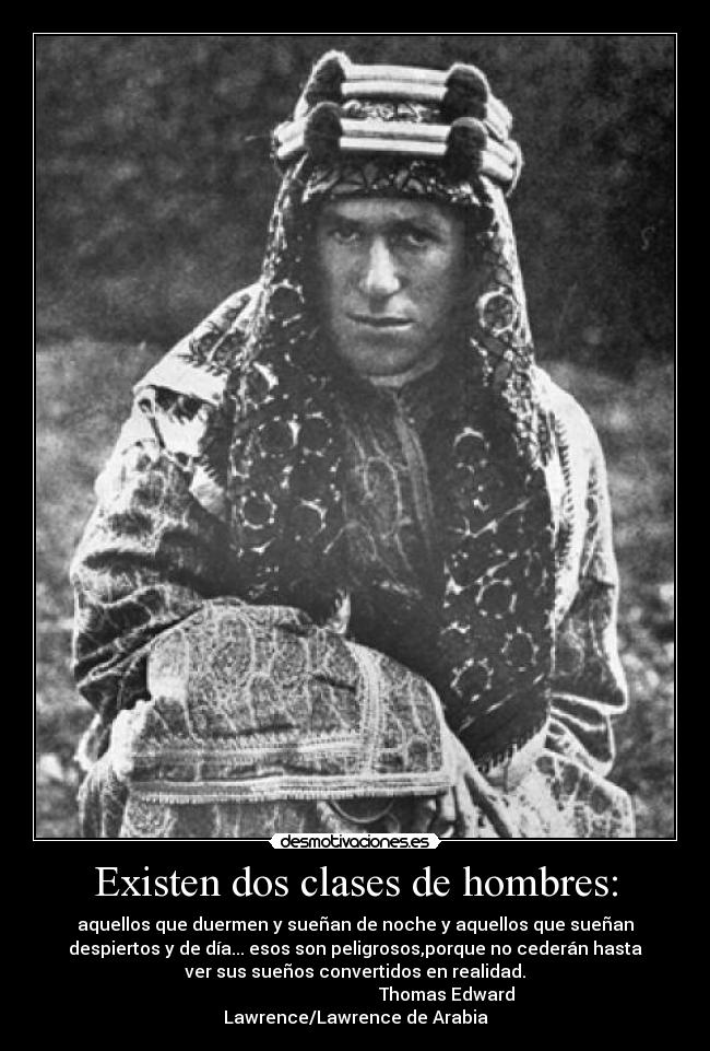 Existen dos clases de hombres: - aquellos que duermen y sueñan de noche y aquellos que sueñan
despiertos y de día... esos son peligrosos,porque no cederán hasta
ver sus sueños convertidos en realidad.
Thomas Edward
Lawrence/Lawrence de Arabia