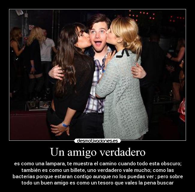 Un amigo verdadero - es como una lampara, te muestra el camino cuando todo esta obscuro;
también es como un billete, uno verdadero vale mucho; como las
bacterias porque estaran contigo aunque no los puedas ver ; pero sobre
todo un buen amigo es como un tesoro que vales la pena buscar
