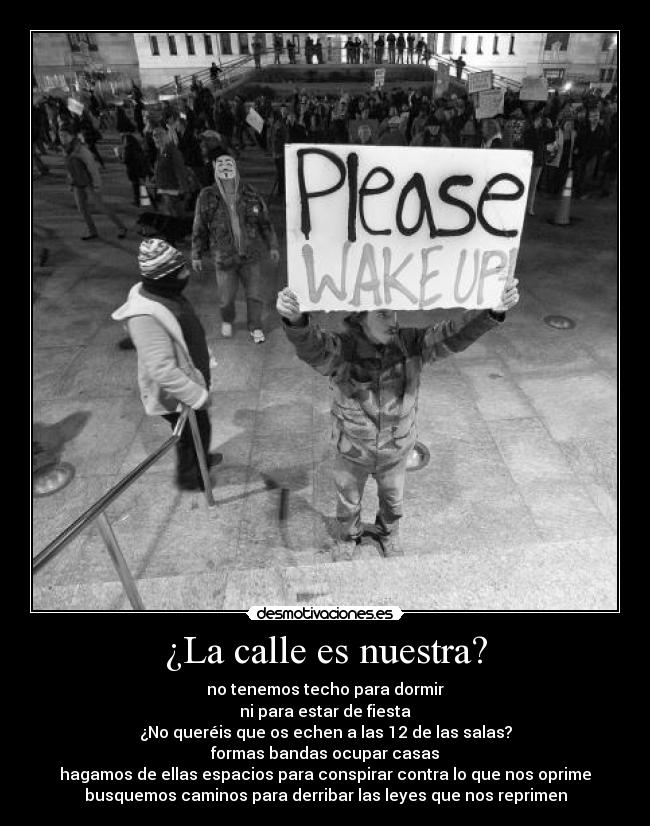 ¿La calle es nuestra? - no tenemos techo para dormir
ni para estar de fiesta
¿No queréis que os echen a las 12 de las salas?
formas bandas ocupar casas
hagamos de ellas espacios para conspirar contra lo que nos oprime
busquemos caminos para derribar las leyes que nos reprimen