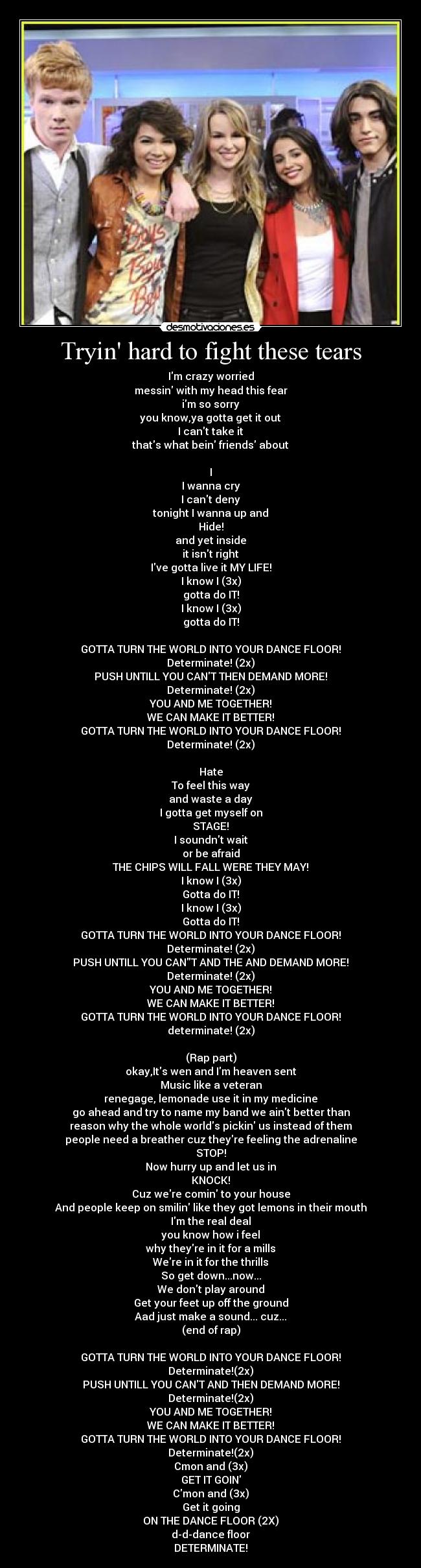 Tryin hard to fight these tears - Im crazy worried
messin with my head this fear
im so sorry
you know,ya gotta get it out
I cant take it
thats what bein friends about
I
I wanna cry
I cant deny
tonight I wanna up and
Hide!
and yet inside
it isnt right
Ive gotta live it MY LIFE!
I know I (3x)
gotta do IT!
I know I (3x)
gotta do IT!
GOTTA TURN THE WORLD INTO YOUR DANCE FLOOR!
Determinate! (2x)
PUSH UNTILL YOU CANT THEN DEMAND MORE!
Determinate! (2x)
YOU AND ME TOGETHER!
WE CAN MAKE IT BETTER!
GOTTA TURN THE WORLD INTO YOUR DANCE FLOOR!
Determinate! (2x)
Hate
To feel this way
and waste a day
I gotta get myself on
STAGE!
I soundnt wait
or be afraid
THE CHIPS WILL FALL WERE THEY MAY!
I know I (3x)
Gotta do IT!
I know I (3x)
Gotta do IT!
GOTTA TURN THE WORLD INTO YOUR DANCE FLOOR!
Determinate! (2x)
PUSH UNTILL YOU CANT AND THE AND DEMAND MORE!
Determinate! (2x)
YOU AND ME TOGETHER!
WE CAN MAKE IT BETTER!
GOTTA TURN THE WORLD INTO YOUR DANCE FLOOR!
determinate! (2x)
(Rap part)
okay,Its wen and Im heaven sent
Music like a veteran
renegage, lemonade use it in my medicine
go ahead and try to name my band we aint better than
reason why the whole worlds pickin us instead of them
people need a breather cuz theyre feeling the adrenaline
STOP!
Now hurry up and let us in
KNOCK!
Cuz were comin to your house
And people keep on smilin like they got lemons in their mouth
Im the real deal
you know how i feel
why theyre in it for a mills
Were in it for the thrills
So get down...now...
We dont play around
Get your feet up off the ground
Aad just make a sound... cuz...
(end of rap)
GOTTA TURN THE WORLD INTO YOUR DANCE FLOOR!
Determinate!(2x)
PUSH UNTILL YOU CANT AND THEN DEMAND MORE!
Determinate!(2x)
YOU AND ME TOGETHER!
WE CAN MAKE IT BETTER!
GOTTA TURN THE WORLD INTO YOUR DANCE FLOOR!
Determinate!(2x)
Cmon and (3x)
GET IT GOIN
Cmon and (3x)
Get it going
ON THE DANCE FLOOR (2X)
d-d-dance floor
DETERMINATE!
