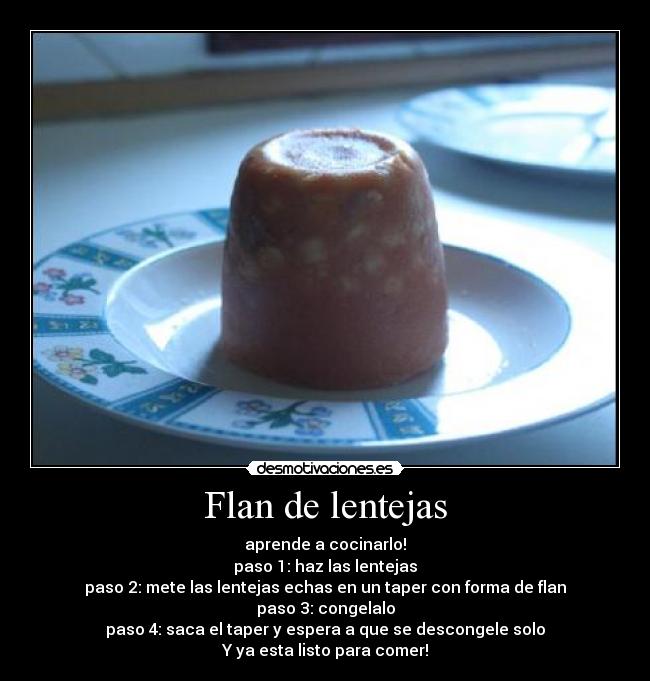 Flan de lentejas - aprende a cocinarlo!
paso 1: haz las lentejas
paso 2: mete las lentejas echas en un taper con forma de flan
paso 3: congelalo
paso 4: saca el taper y espera a que se descongele solo
Y ya esta listo para comer!