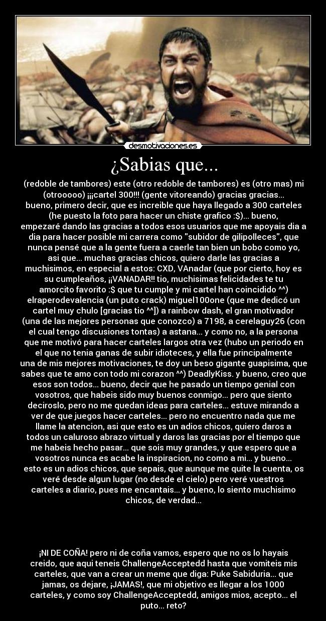 ¿Sabias que... - (redoble de tambores) este (otro redoble de tambores) es (otro mas) mi
(otrooooo) ¡¡¡cartel 300!!! (gente vitoreando) gracias gracias...
bueno, primero decir, que es increible que haya llegado a 300 carteles
(he puesto la foto para hacer un chiste grafico :$)... bueno,
empezaré dando las gracias a todos esos usuarios que me apoyais dia a
dia para hacer posible mi carrera como subidor de gilipolleces, que
nunca pensé que a la gente fuera a caerle tan bien un bobo como yo,
asi que... muchas gracias chicos, quiero darle las gracias a
muchisimos, en especial a estos: CXD, VAnadar (que por cierto, hoy es
su cumpleaños, ¡¡VANADAR!! tio, muchisimas felicidades te tu
amorcito favorito :$ que tu cumple y mi cartel han coincidido ^^)
elraperodevalencia (un puto crack) miguel100one (que me dedicó un
cartel muy chulo [gracias tio ^^]) a rainbow dash, el gran motivador
(una de las mejores personas que conozco) a 7198, a cerelaguy26 (con
el cual tengo discusiones tontas) a astana... y como no, a la persona
que me motivó para hacer carteles largos otra vez (hubo un periodo en
el que no tenia ganas de subir idioteces, y ella fue principalmente
una de mis mejores motivaciones, te doy un beso gigante guapisima, que
sabes que te amo con todo mi corazon ^^) DeadlyKiss. y bueno, creo que
esos son todos... bueno, decir que he pasado un tiempo genial con
vosotros, que habeis sido muy buenos conmigo... pero que siento
deciroslo, pero no me quedan ideas para carteles... estuve mirando a
ver de que juegos hacer carteles... pero no encuentro nada que me
llame la atencion, asi que esto es un adios chicos, quiero daros a
todos un caluroso abrazo virtual y daros las gracias por el tiempo que
me habeis hecho pasar... que sois muy grandes, y que espero que a
vosotros nunca es acabe la inspiracion, no como a mi... y bueno...
esto es un adios chicos, que sepais, que aunque me quite la cuenta, os
veré desde algun lugar (no desde el cielo) pero veré vuestros
carteles a diario, pues me encantais... y bueno, lo siento muchisimo
chicos, de verdad...




¡NI DE COÑA! pero ni de coña vamos, espero que no os lo hayais
creido, que aqui teneis ChallengeAcceptedd hasta que vomiteis mis
carteles, que van a crear un meme que diga: Puke Sabiduria... que
jamas, os dejare, ¡JAMAS!, que mi objetivo es llegar a los 1000
carteles, y como soy ChallengeAcceptedd, amigos mios, acepto... el
puto... reto?