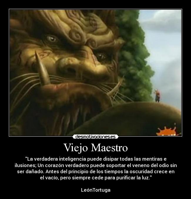 Viejo Maestro - La verdadera inteligencia puede disipar todas las mentiras e
ilusiones; Un corazón verdadero puede soportar el veneno del odio sin
ser dañado. Antes del principio de los tiempos la oscuridad crece en
el vacío, pero siempre cede para purificar la luz.
LeónTortuga