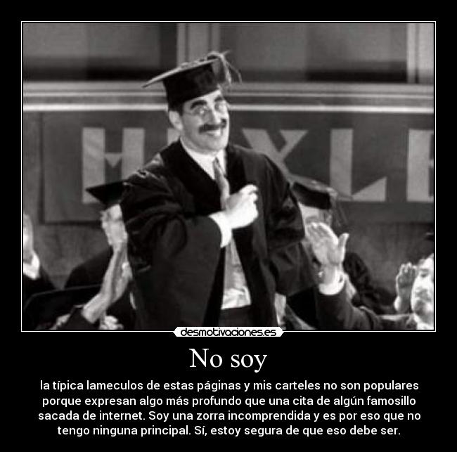 No soy - la típica lameculos de estas páginas y mis carteles no son populares
porque expresan algo más profundo que una cita de algún famosillo
sacada de internet. Soy una zorra incomprendida y es por eso que no
tengo ninguna principal. Sí, estoy segura de que eso debe ser.