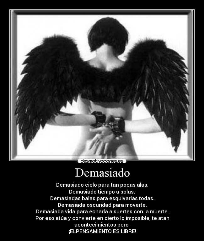 Demasiado - Demasiado cielo para tan pocas alas.
 Demasiado tiempo a solas. 
Demasiadas balas para esquivarlas todas.
Demasiada oscuridad para moverte.
Demasiada vida para echarla a suertes con la muerte.
Por eso atúa y convierte en cierto lo imposible, te atan acontecimientos pero 
¡ELPENSAMIENTO ES LIBRE!
