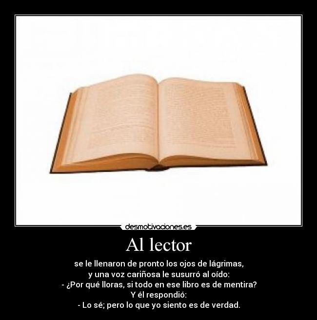 Al lector - se le llenaron de pronto los ojos de lágrimas,
y una voz cariñosa le susurró al oído:
- ¿Por qué lloras, si todo en ese libro es de mentira?
Y él respondió:
- Lo sé; pero lo que yo siento es de verdad.